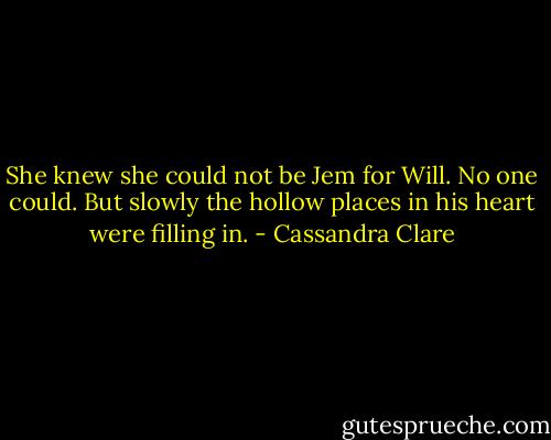 She knew she could not be Jem for Will. No one could. But slowly the hollow places in his heart were filling in. - Cassandra Clare