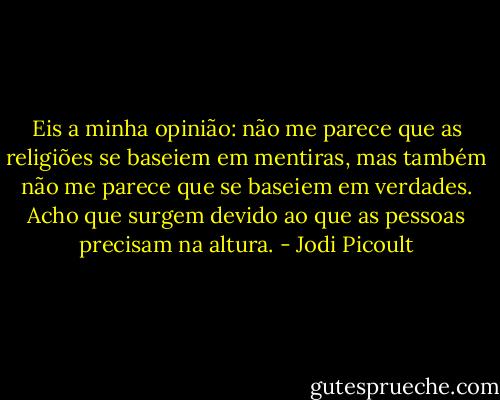 Eis a minha opinião: não me parece que as religiões se baseiem em mentiras, mas também não me parece que se baseiem em verdades. Acho que surgem devido ao que as pessoas precisam na altura. - Jodi Picoult