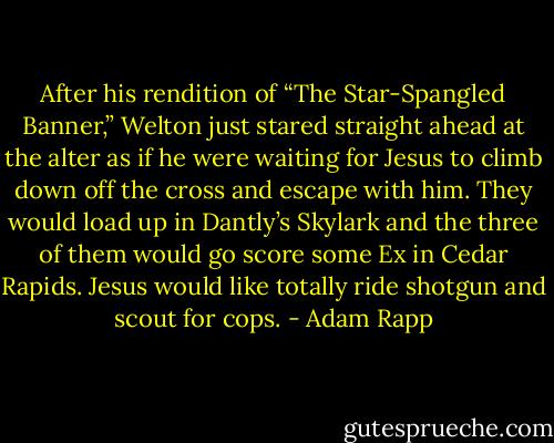 After his rendition of “The Star-Spangled Banner,” Welton just stared straight ahead at the alter as if he were waiting for Jesus to climb down off the cross and escape with him. They would load up in Dantly’s Skylark and the three of them would go score some Ex in Cedar Rapids. Jesus would like totally ride shotgun and scout for cops. - Adam Rapp