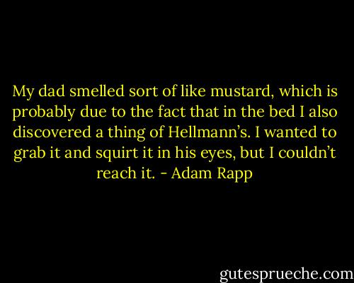 My dad smelled sort of like mustard, which is probably due to the fact that in the bed I also discovered a thing of Hellmann’s. I wanted to grab it and squirt it in his eyes, but I couldn’t reach it. - Adam Rapp