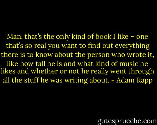 Man, that’s the only kind of book I like – one that’s so real you want to find out everything there is to know about the person who wrote it, like how tall he is and what kind of music he likes and whether or not he really went through all the stuff he was writing about. - Adam Rapp