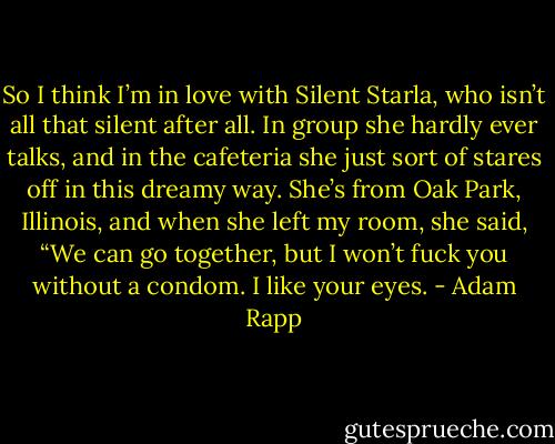 So I think I’m in love with Silent Starla, who isn’t all that silent after all. In group she hardly ever talks, and in the cafeteria she just sort of stares off in this dreamy way. She’s from Oak Park, Illinois, and when she left my room, she said, “We can go together, but I won’t fuck you without a condom. I like your eyes. - Adam Rapp