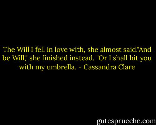 The Will I fell in love with, she almost said."And be Will," she finished instead. "Or I shall hit you with my umbrella. - Cassandra Clare