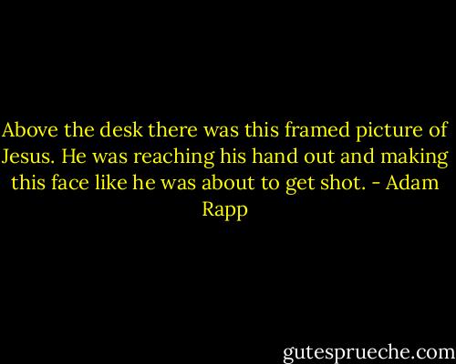 Above the desk there was this framed picture of Jesus. He was reaching his hand out and making this face like he was about to get shot. - Adam Rapp