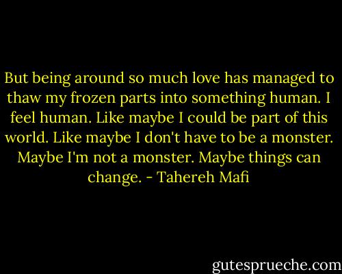 But being around so much love has managed to thaw my frozen parts into something human. I feel human. Like maybe I could be part of this world. Like maybe I don't have to be a monster. Maybe I'm not a monster. Maybe things can change. - Tahereh Mafi