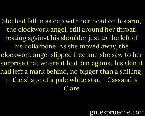 She had fallen asleep with her head on his arm, the clockwork angel, still around her throat, resting against his shoulder just to the left of his collarbone. As she moved away, the clockwork angel slipped free and she saw to her surprise that where it had lain against his skin it had left a mark behind, no bigger than a shilling, in the shape of a pale white star. - Cassandra Clare