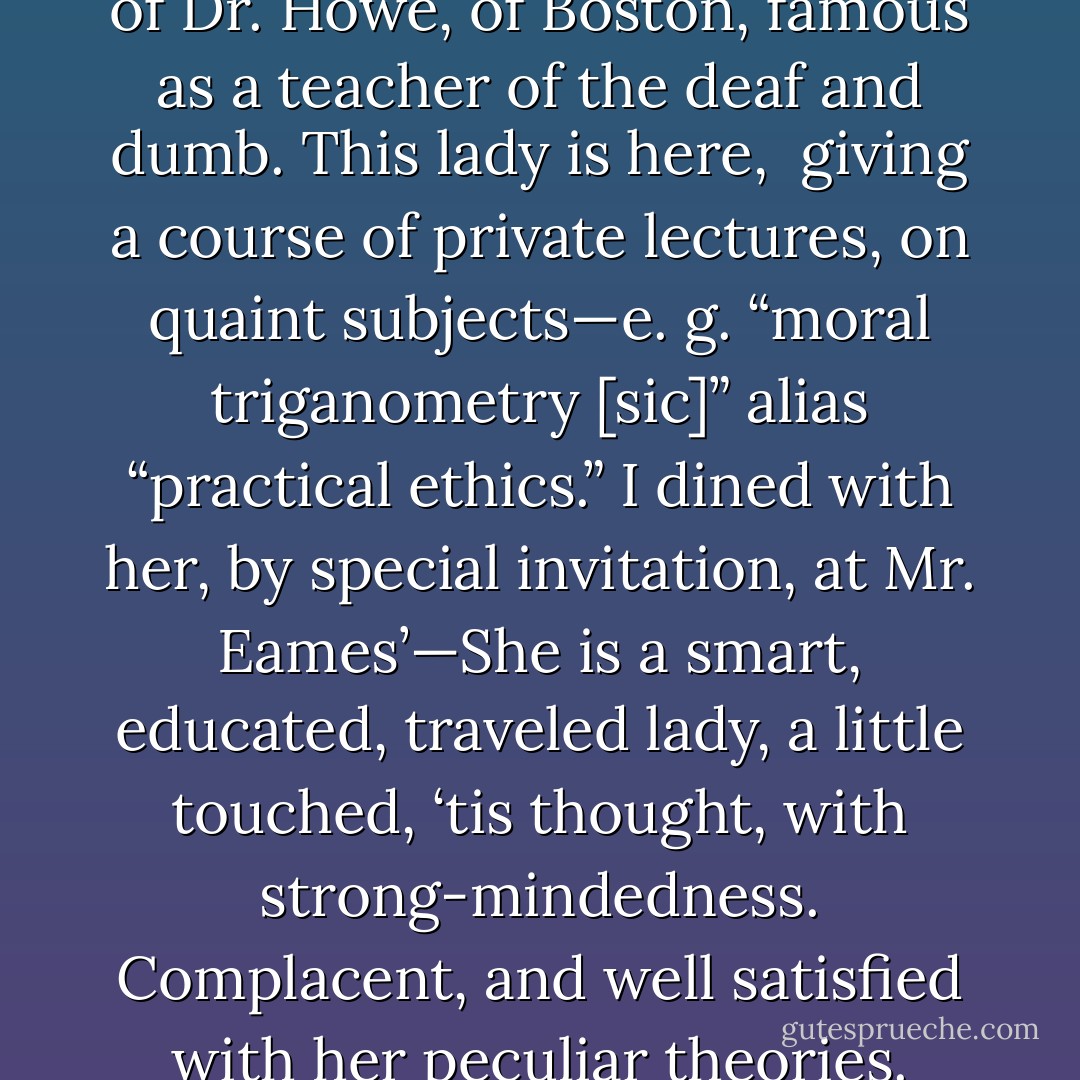 Mrs. HOWE (Julia Ward)–Wife of Dr. Howe, of Boston, famous as a teacher of the deaf and dumb. This lady is here, <br />giving a course of private lectures, on quaint subjects—e. g. “moral triganometry [sic]” alias “practical ethics.”<br />I dined with her, by special invitation, at Mr. Eames’—She is a smart, educated, traveled lady, a little touched, ‘tis thought, with strong-mindedness. Complacent, and well satisfied with her peculiar theories. - Howard K. Beale