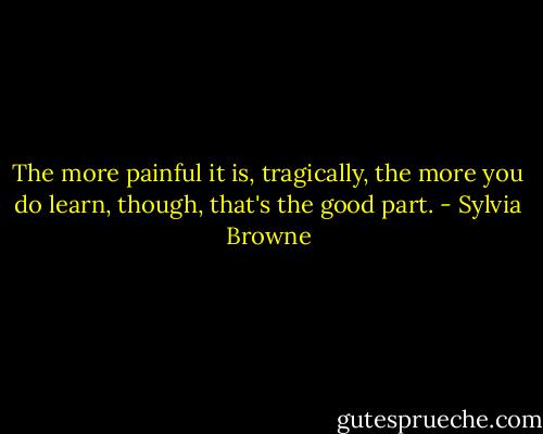 The more painful it is, tragically, the more you do learn, though, that's the good part. - Sylvia Browne