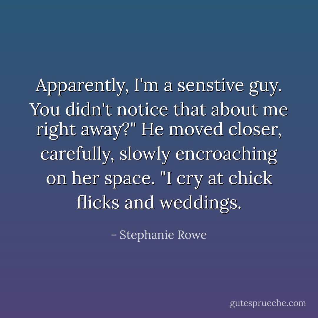 Apparently, I'm a senstive guy. You didn't notice that about me right away?" He moved closer, carefully, slowly encroaching on her space. "I cry at chick flicks and weddings. - Stephanie Rowe
