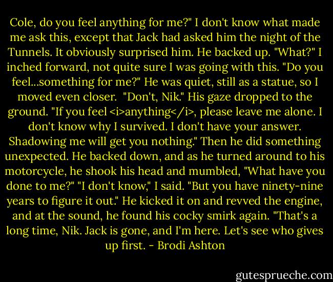 Cole, do you feel anything for me?" I don't know what made me ask this, except that Jack had asked him the night of the Tunnels. It obviously surprised him.<br />He backed up. "What?"<br />I inched forward, not quite sure I was going with this. "Do you feel...something for me?"<br />He was quiet, still as a statue, so I moved even closer. <br />"Don't, Nik." His gaze dropped to the ground.<br />"If you feel <i>anything</i>, please leave me alone. I don't know why I survived. I don't have your answer. Shadowing me will get you nothing."<br />Then he did something unexpected. He backed down, and as he turned around to his motorcycle, he shook his head and mumbled, "What have you done to me?"<br />"I don't know," I said. "But you have ninety-nine years to figure it out."<br />He kicked it on and revved the engine, and at the sound, he found his cocky smirk again. "That's a long time, Nik. Jack is gone, and I'm here. Let's see who gives up first. - Brodi Ashton