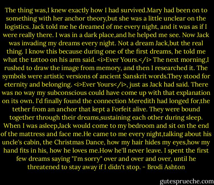 The thing was,I knew exactly how I had survived.Mary had been on to something with her anchor theory,but she was a little unclear on the logistics. Jack told me he dreamed of me every night, and it was as if I were really there. I was in a dark place,and he helped me see.<br />Now Jack was invading my dreams every night. Not a dream Jack,but the real thing.<br />I know this because during one of the first dreams, he told me what the tattoo on his arm said. <i>Ever Yours.</i> The next morning,I rushed to draw the image from memory, and then I researched it.<br />The symbols were artistic versions of ancient Sanskrit words.They stood for eternity and belonging. <i>Ever Yours</i>, just as Jack had said. There was no way my subconscious could have come up with that explanation on its own.<br />I'd finally found the connection Meredith had longed for,the tether from an anchor that kept a Forfeit alive. They were bound together through their dreams,sustaining each other during sleep.<br />When I was asleep,Jack would come to my bedroom and sit on the end of the mattress and face me.He came to me every night,talking about his uncle's cabin, the Christmas Dance, how my hair hides my eyes,how my hand fits in his, how he loves me.How he'll never leave. I spent the first few dreams saying "I'm sorry" over and over and over, until he threatened to stay away if I didn't stop. - Brodi Ashton