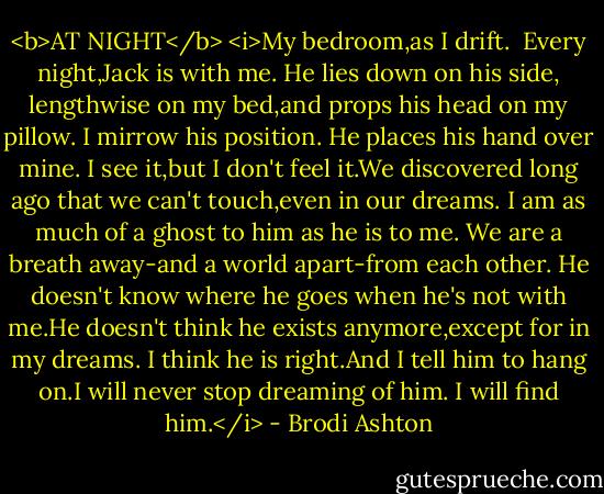 <b>AT NIGHT</b><br /><i>My bedroom,as I drift.<br /><br />Every night,Jack is with me.<br />He lies down on his side, lengthwise on my bed,and props his head on my pillow. I mirrow his position. He places his hand over mine. I see it,but I don't feel it.We discovered long ago that we can't touch,even in our dreams. I am as much of a ghost to him as he is to me. We are a breath away-and a world apart-from each other.<br />He doesn't know where he goes when he's not with me.He doesn't think he exists anymore,except for in my dreams.<br />I think he is right.And I tell him to hang on.I will never stop dreaming of him.<br />I will find him.</i> - Brodi Ashton