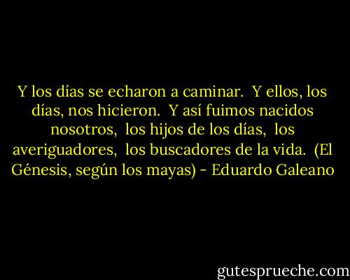 Y los días se echaron a caminar. <br />Y ellos, los días, nos hicieron. <br />Y así fuimos nacidos nosotros, <br />los hijos de los días, <br />los averiguadores, <br />los buscadores de la vida. <br />(El Génesis, según los mayas) - Eduardo Galeano