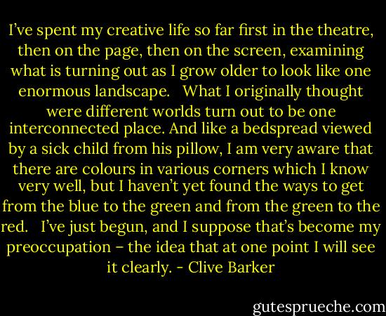 I’ve spent my creative life so far first in the theatre, then on the page, then on the screen, examining what is turning out as I grow older to look like one enormous landscape. <br /><br />What I originally thought were different worlds turn out to be one interconnected place. And like a bedspread viewed by a sick child from his pillow, I am very aware that there are colours in various corners which I know very well, but I haven’t yet found the ways to get from the blue to the green and from the green to the red. <br /><br />I’ve just begun, and I suppose that’s become my preoccupation – the idea that at one point I will see it clearly. - Clive Barker