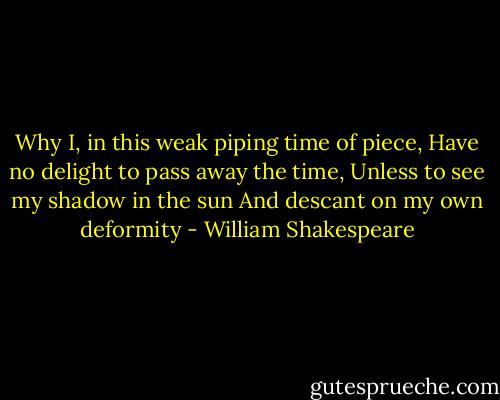 Why I, in this weak piping time of piece,<br />Have no delight to pass away the time,<br />Unless to see my shadow in the sun<br />And descant on my own deformity - William Shakespeare