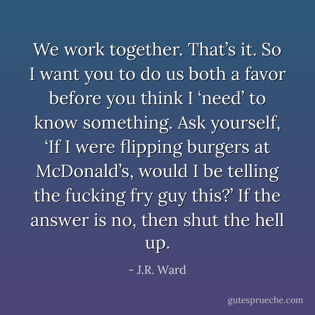 We work together. That’s it. So I want you to do us both a favor before you think I ‘need’ to know something. Ask yourself, ‘If I were flipping burgers at McDonald’s, would I be telling the fucking fry guy this?’ If the answer is no, then shut the hell up. - J.R. Ward