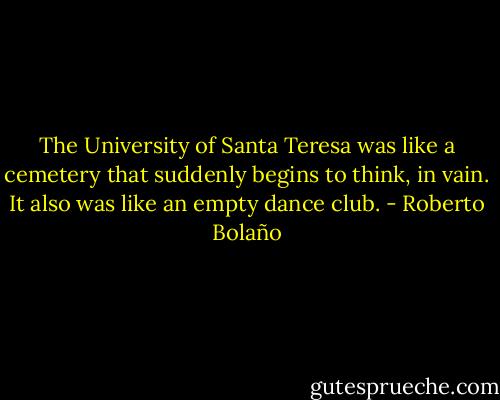 The University of Santa Teresa was like a cemetery that suddenly begins to think, in vain. It also was like an empty dance club. - Roberto Bolaño