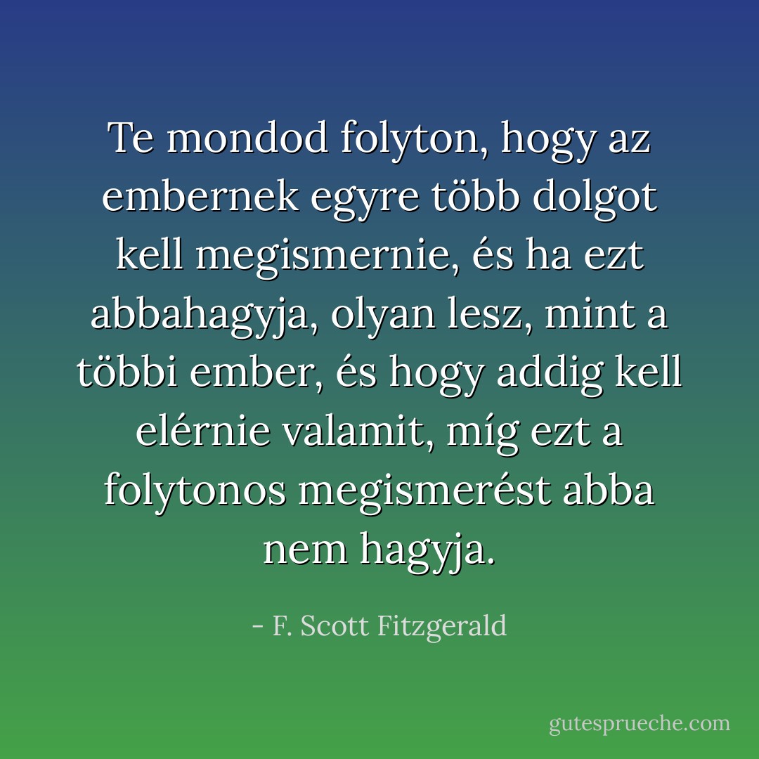 Te mondod folyton, hogy az embernek egyre több dolgot kell megismernie, és ha ezt abbahagyja, olyan lesz, mint a többi ember, és hogy addig kell elérnie valamit, míg ezt a folytonos megismerést abba nem hagyja. - F. Scott Fitzgerald