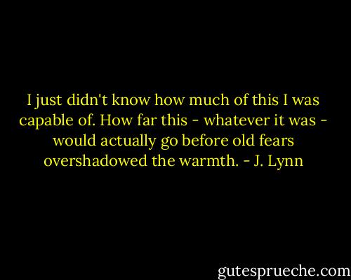 I just didn't know how much of this I was capable of. How far this - whatever it was - would actually go before old fears overshadowed the warmth. - J. Lynn