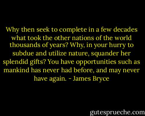 Why then seek to complete in a few decades what took the other nations of the world thousands of years? Why, in your hurry to subdue and utilize nature, squander her splendid gifts? You have opportunities such as mankind has never had before, and may never have again. - James Bryce