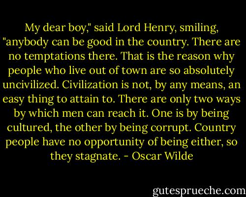 My dear boy," said Lord Henry, smiling, "anybody can be good in the country. There are no temptations there. That is the reason why people who live out of town are so absolutely uncivilized. Civilization is not, by any means, an easy thing to attain to. There are only two ways by which men can reach it. One is by being cultured, the other by being corrupt. Country people have no opportunity of being either, so they stagnate. - Oscar Wilde