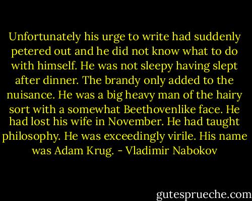 Unfortunately his urge to write had suddenly petered out and he did not know what to do with himself. He was not sleepy having slept after dinner. The brandy only added to the nuisance. He was a big heavy man of the hairy sort with a somewhat Beethovenlike face. He had lost his wife in November. He had taught philosophy. He was exceedingly virile. His name was Adam Krug. - Vladimir Nabokov