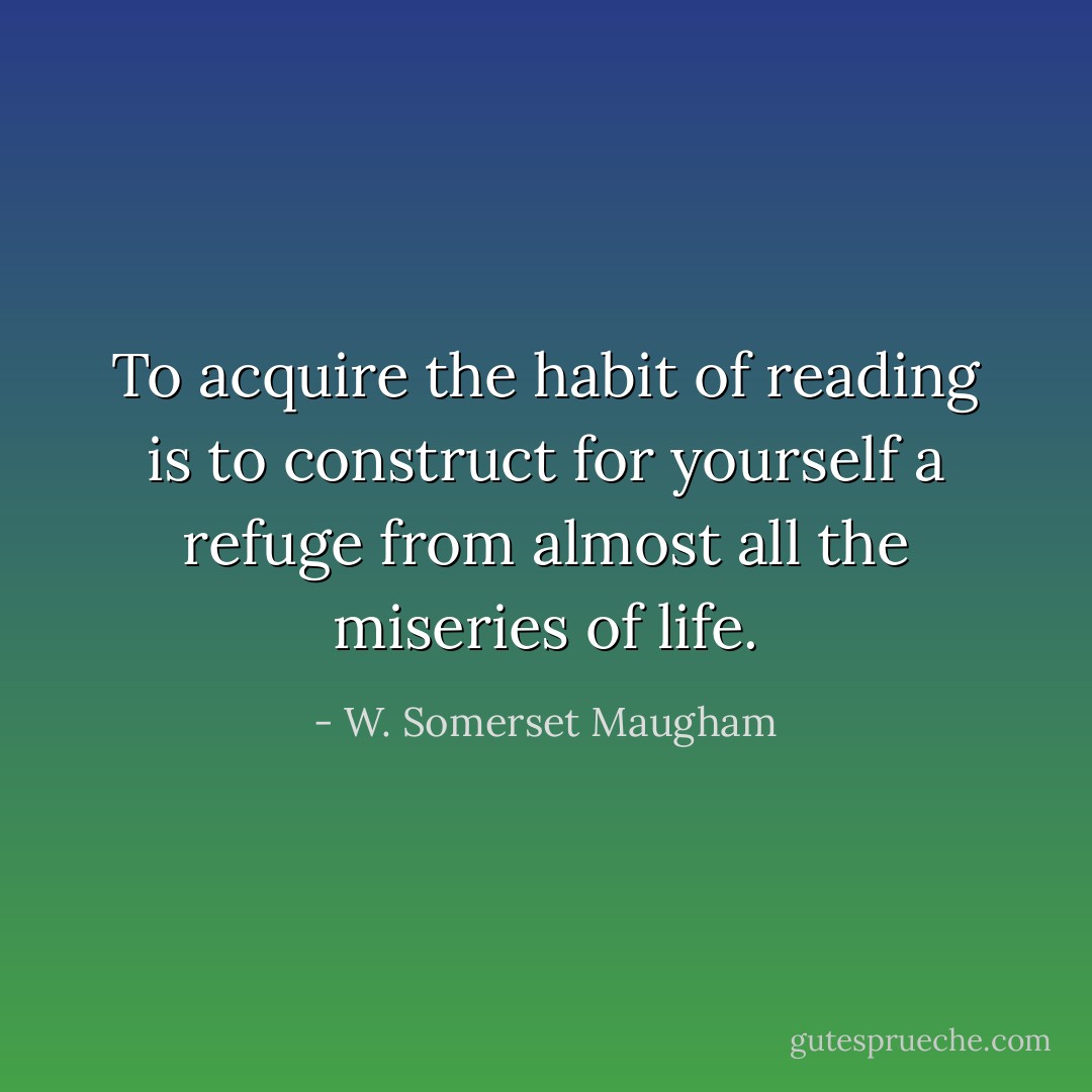 To acquire the habit of reading is to construct for yourself a refuge from almost all the miseries of life. - W. Somerset Maugham