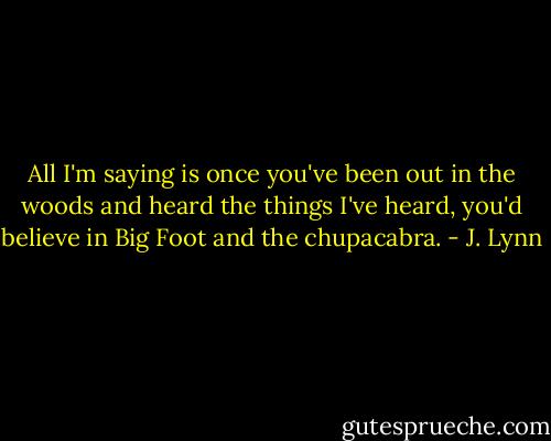 All I'm saying is once you've been out in the woods and heard the things I've heard, you'd believe in Big Foot and the chupacabra. - J. Lynn