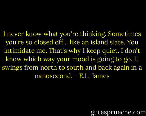 I never know what you're thinking. Sometimes you're so closed off... like an island slate. You intimidate me. That's why I keep quiet. I don't know which way your mood is going to go. It swings from north to south and back again in a nanosecond. - E.L. James