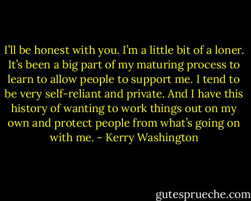I’ll be honest with you. I’m a little bit of a loner. It’s been a big part of my maturing process to learn to allow people to support me. I tend to be very self-reliant and private. And I have this history of wanting to work things out on my own and protect people from what’s going on with me. - Kerry Washington