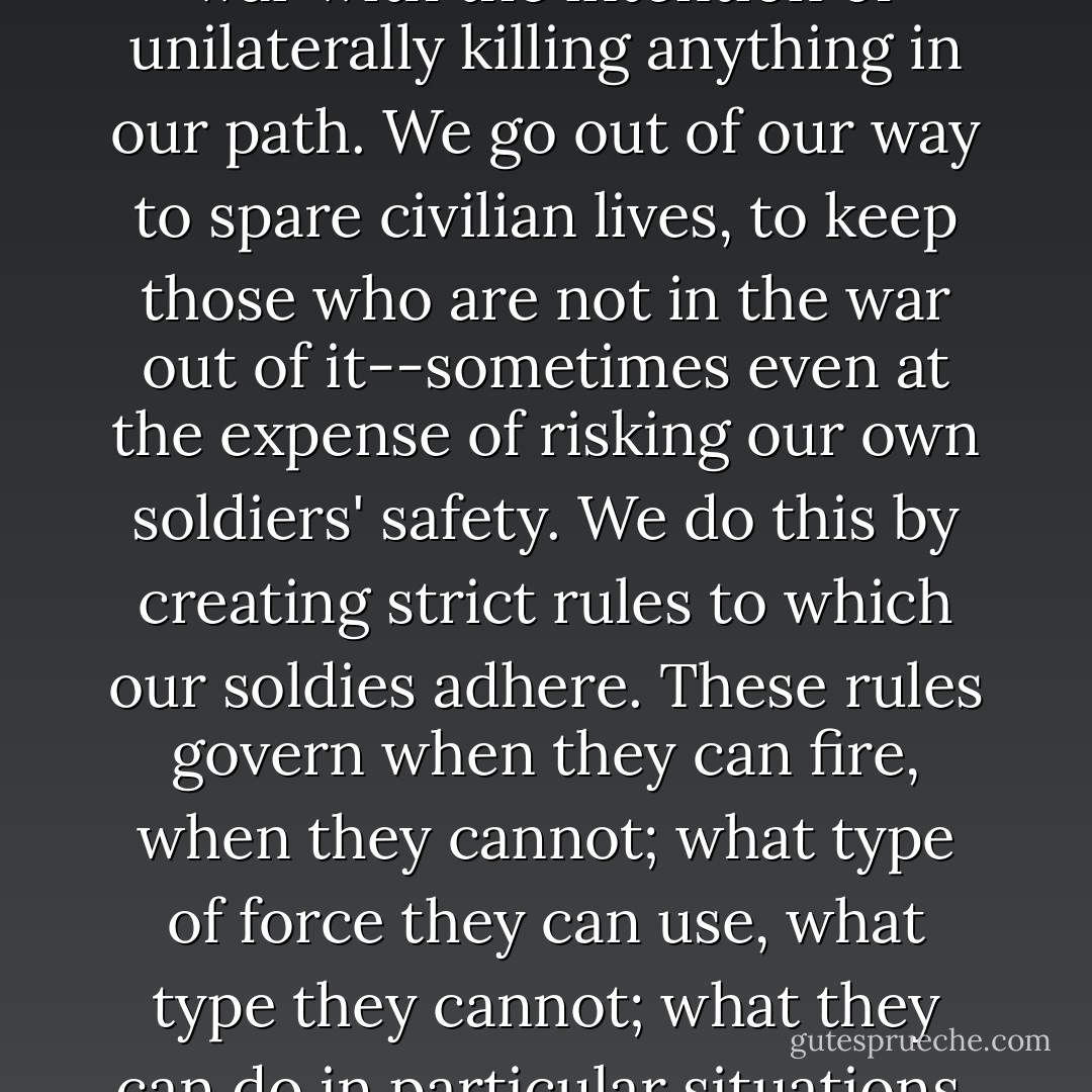 Every war and conflict that the United States enters has its own ROE [rules of engagement]. Contrary to what most people think, the U.S. military does not have a complete license to kill, even in wartime. We are not a barbaric state, and we do not enter any war with the intention of unilaterally killing anything in our path. We go out of our way to spare civilian lives, to keep those who are not in the war out of it--sometimes even at the expense of risking our own soldiers' safety. We do this by creating strict rules to which our soldies adhere. These rules govern when they can fire, when they cannot; what type of force they can use, what type they cannot; what they can do in particular situations, and what they cannot. The reason for this is that battles can become very confusing very quickly, and a common soldier needs simple rules to guide him, to know when he is or is not allowed to kill--and who is and is not the enemy. - Michael DeLong