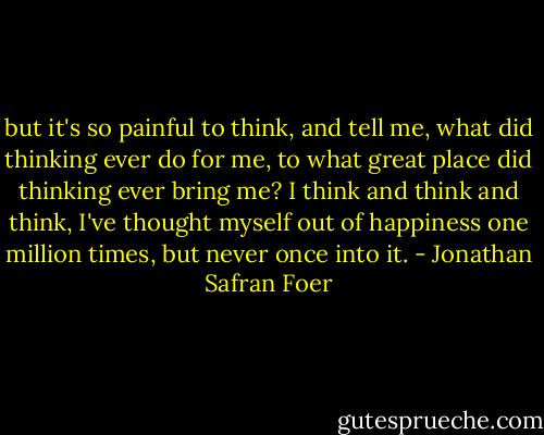 but it's so painful to think, and tell me, what did thinking ever do for me, to what great place did thinking ever bring me? I think and think and think, I've thought myself out of happiness one million times, but never once into it. - Jonathan Safran Foer