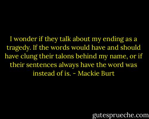 I wonder if they talk about my ending as a tragedy. If the words would have and should have clung their talons behind my name, or if their sentences always have the word was instead of is. - Mackie Burt