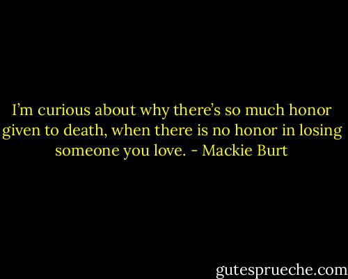 I’m curious about why there’s so much honor given to death, when there is no honor in losing someone you love. - Mackie Burt