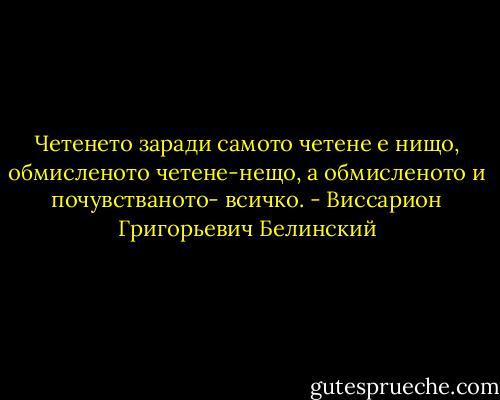 Четенето заради самото четене е нищо, обмисленото четене-нещо, а обмисленото и почувстваното- всичко. - Виссарион Григорьевич Белинский