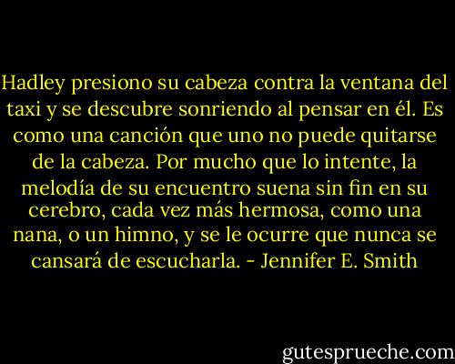 Hadley presiono su cabeza contra la ventana del taxi y se descubre sonriendo al pensar en él. Es como una canción que uno no puede quitarse de la cabeza. Por mucho que lo intente, la melodía de su encuentro suena sin fin en su cerebro, cada vez más hermosa, como una nana, o un himno, y se le ocurre que nunca se cansará de escucharla. - Jennifer E. Smith