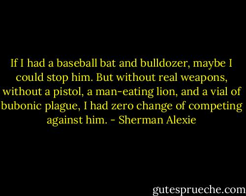 If I had a baseball bat and bulldozer, maybe I could stop him. But without real weapons, without a pistol, a man-eating lion, and a vial of bubonic plague, I had zero change of competing against him. - Sherman Alexie