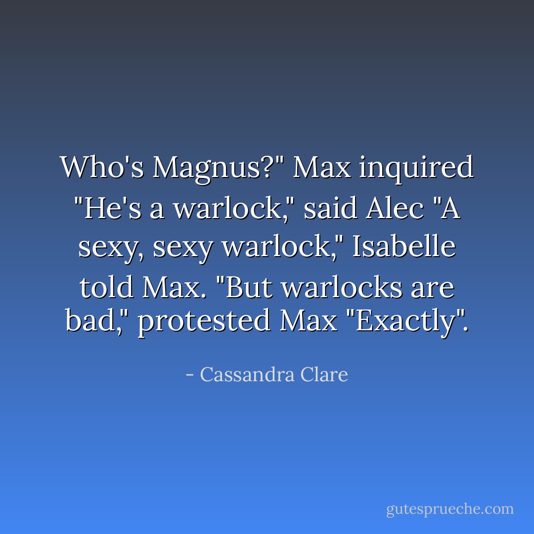 Who's Magnus?" Max inquired<br />"He's a warlock," said Alec<br />"A sexy, sexy warlock," Isabelle told Max.<br />"But warlocks are bad," protested Max<br />"Exactly". - Cassandra Clare