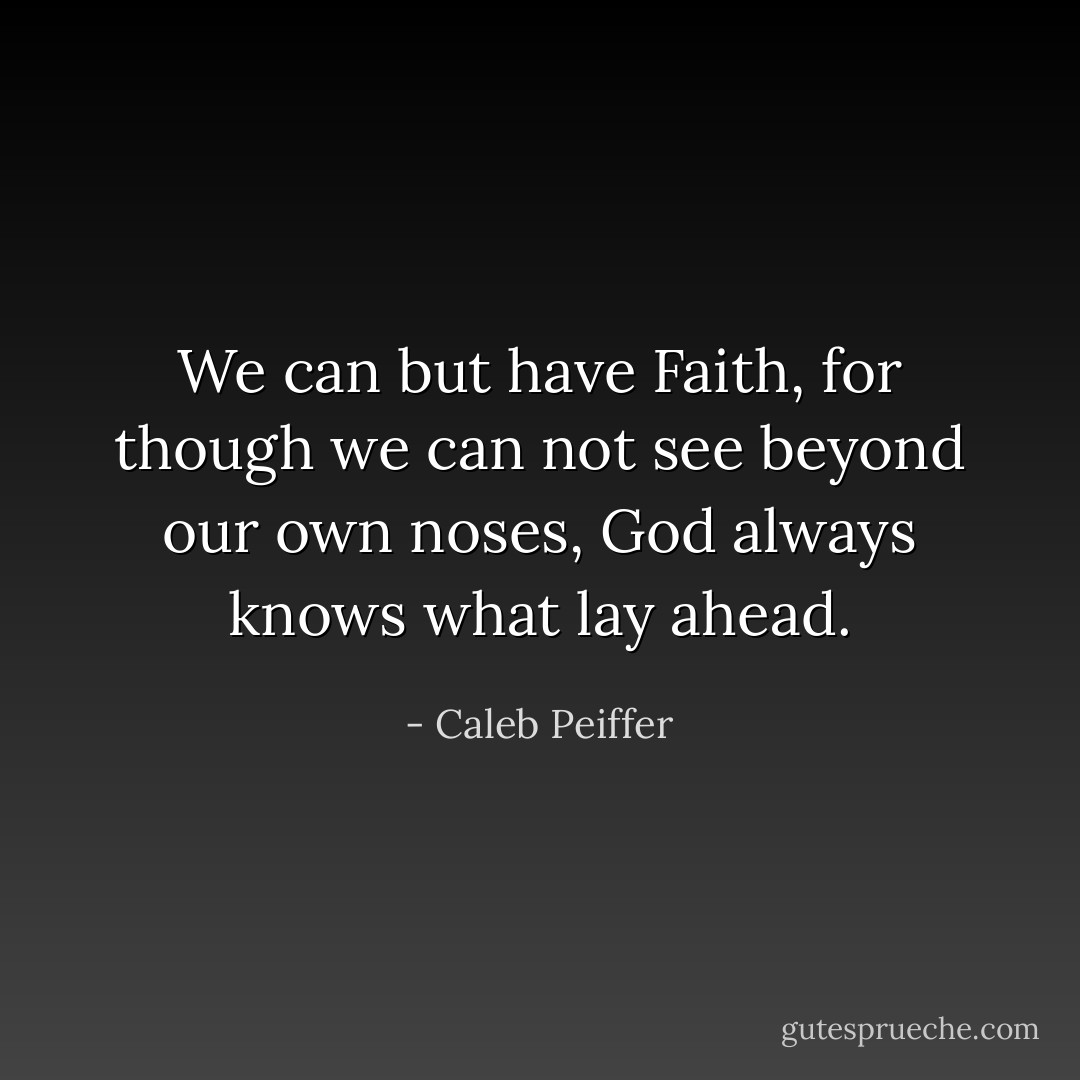 We can but have Faith, for though we can not see beyond our own noses, God always knows what lay ahead. - Caleb Peiffer