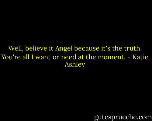 Well, believe it Angel because it's the truth. You're all I want or need at the moment. - Katie Ashley