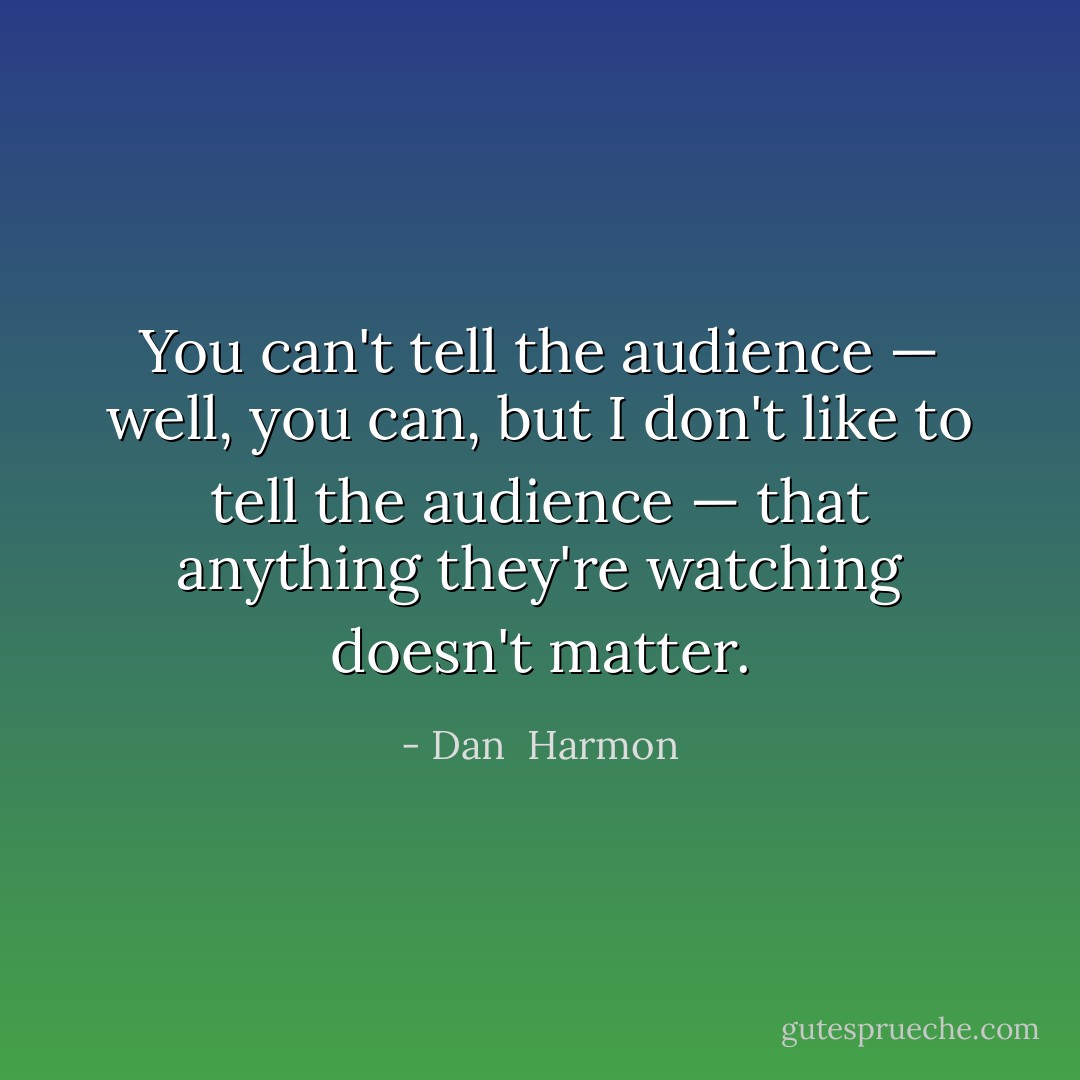 You can't tell the audience — well, you can, but I don't like to tell the audience — that anything they're watching doesn't matter. - Dan  Harmon
