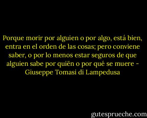 Porque morir por alguien o por algo, está bien, entra en el orden de las cosas; pero conviene saber, o por lo menos estar seguros de que alguien sabe por quiën o por qué se muere - Giuseppe Tomasi di Lampedusa
