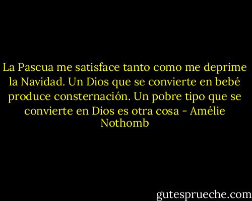 La Pascua me satisface tanto como me deprime la Navidad. Un Dios que se convierte en bebé produce consternación. Un pobre tipo que se convierte en Dios es otra cosa - Amélie Nothomb