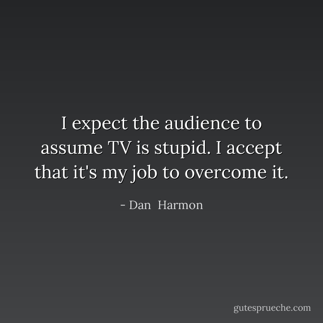 I expect the audience to assume TV is stupid. I accept that it's my job to overcome it. - Dan  Harmon