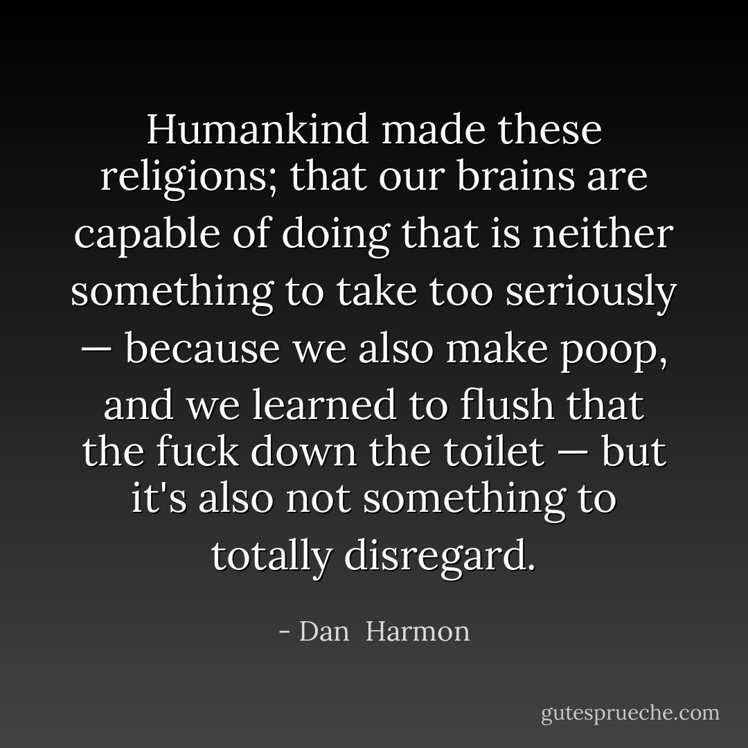 Humankind made these religions; that our brains are capable of doing that is neither something to take too seriously — because we also make poop, and we learned to flush that the fuck down the toilet — but it's also not something to totally disregard. - Dan  Harmon