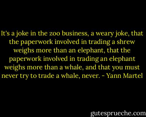 It's a joke in the zoo business, a weary joke, that the paperwork involved in trading a shrew weighs more than an elephant, that the paperwork involved in trading an elephant weighs more than a whale, and that you must never try to trade a whale, never. - Yann Martel