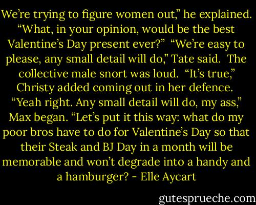 We’re trying to figure women out,” he explained. “What, in your opinion, would be the best Valentine’s Day present ever?”<br /> “We’re easy to please, any small detail will do,” Tate said.<br /> The collective male snort was loud.<br /> “It’s true,” Christy added coming out in her defence.<br /> “Yeah right. Any small detail will do, my ass,” Max began. “Let’s put it this way: what do my poor bros have to do for Valentine’s Day so that their Steak and BJ Day in a month will be memorable and won’t degrade into a handy and a hamburger? - Elle Aycart