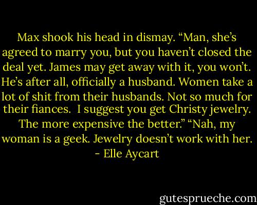 Max shook his head in dismay. “Man, she’s agreed to marry you, but you haven’t closed the deal yet. James may get away with it, you won’t. He’s after all, officially a husband. Women take a lot of shit from their husbands. Not so much for their fiances. <br />I suggest you get Christy jewelry. The more expensive the better.”<br />“Nah, my woman is a geek. Jewelry doesn’t work with her. - Elle Aycart