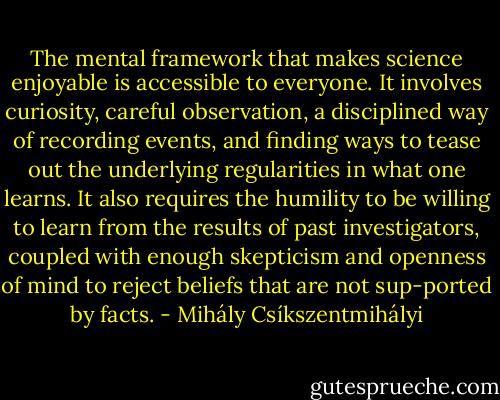 The mental framework that makes science enjoyable is accessible to everyone. It involves curiosity, careful observation, a disciplined way of recording events, and finding ways to tease out the underlying regularities in what one learns. It also requires the humility to be willing to learn from the results of past investigators, coupled with enough skepticism and openness of mind to reject beliefs that are not sup-ported by facts. - Mihály Csíkszentmihályi
