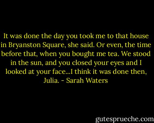 It was done the day you took me to that house in Bryanston Square, she said. Or even, the time before that, when you bought me tea. We stood in the sun, and you closed your eyes and I looked at your face...I think it was done then, Julia. - Sarah Waters